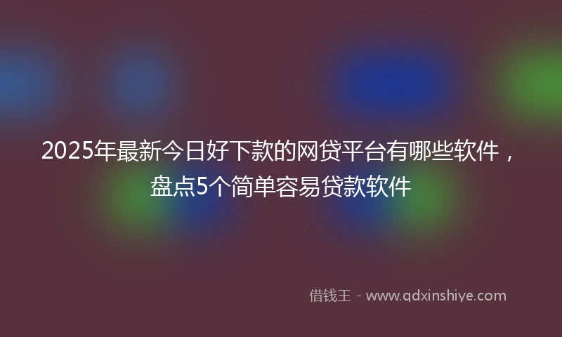 2025年最新今日好下款的网贷平台有哪些软件，盘点5个简单容易贷款软件