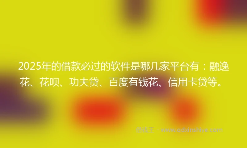 2025年的借款必过的软件是哪几家平台有：融逸花、花呗、功夫贷、百度有钱花、信用卡贷等。