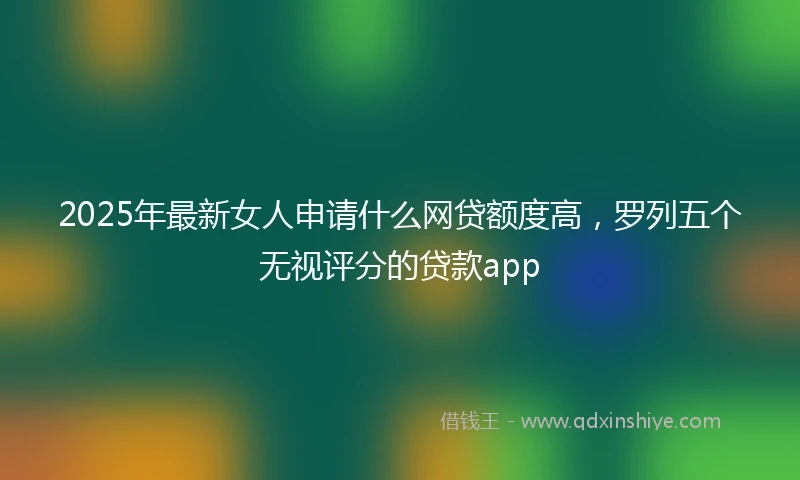 2025年最新女人申请什么网贷额度高，罗列五个无视评分的贷款app