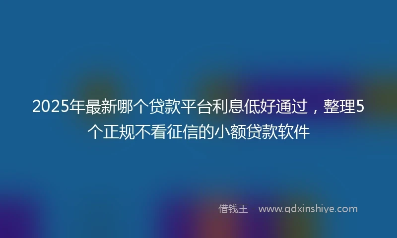 2025年最新哪个贷款平台利息低好通过，整理5个正规不看征信的小额贷款软件