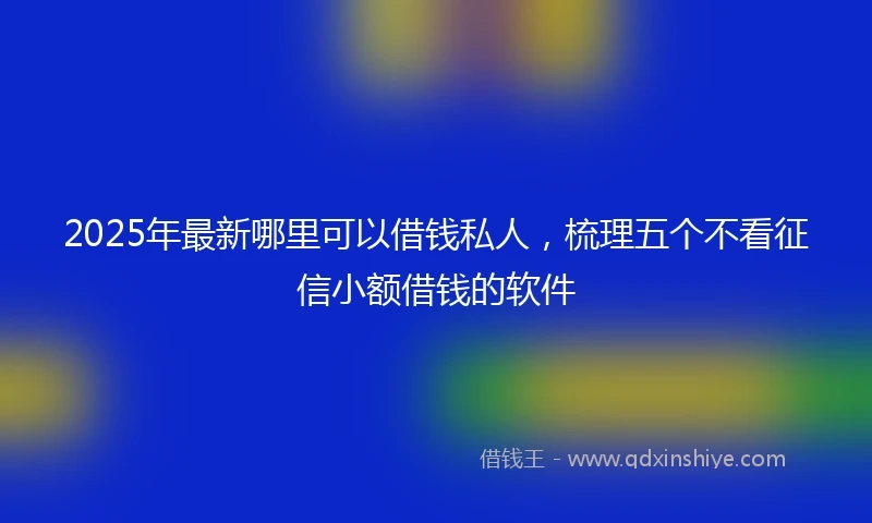 2025年最新哪里可以借钱私人，梳理五个不看征信小额借钱的软件