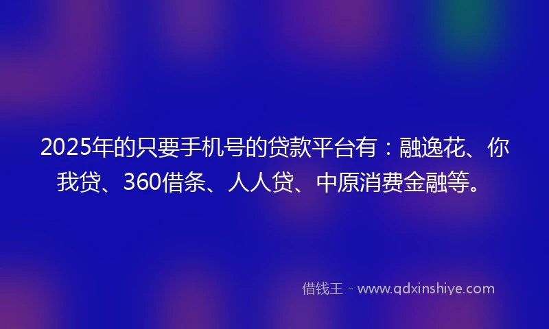 2025年的只要手机号的贷款平台有：融逸花、你我贷、360借条、人人贷、中原消费金融等。