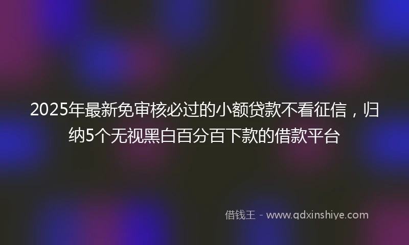 2025年最新免审核必过的小额贷款不看征信，归纳5个无视黑白百分百下款的借款平台