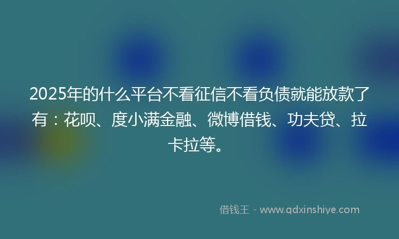 2025年的什么平台不看征信不看负债就能放款了有：花呗、度小满金融、微博借钱、功夫贷、拉卡拉等。