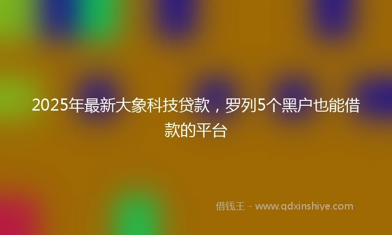 2025年最新大象科技贷款，罗列5个黑户也能借款的平台