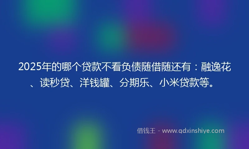 2025年的哪个贷款不看负债随借随还有：融逸花、读秒贷、洋钱罐、分期乐、小米贷款等。