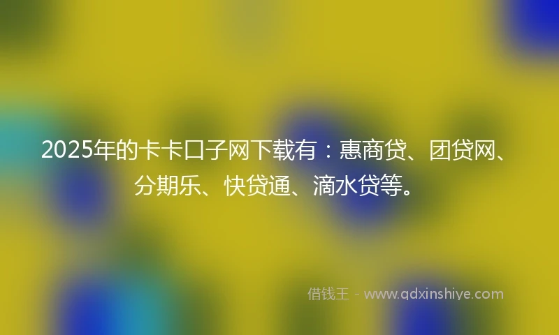 2025年的卡卡口子网下载有：惠商贷、团贷网、分期乐、快贷通、滴水贷等。