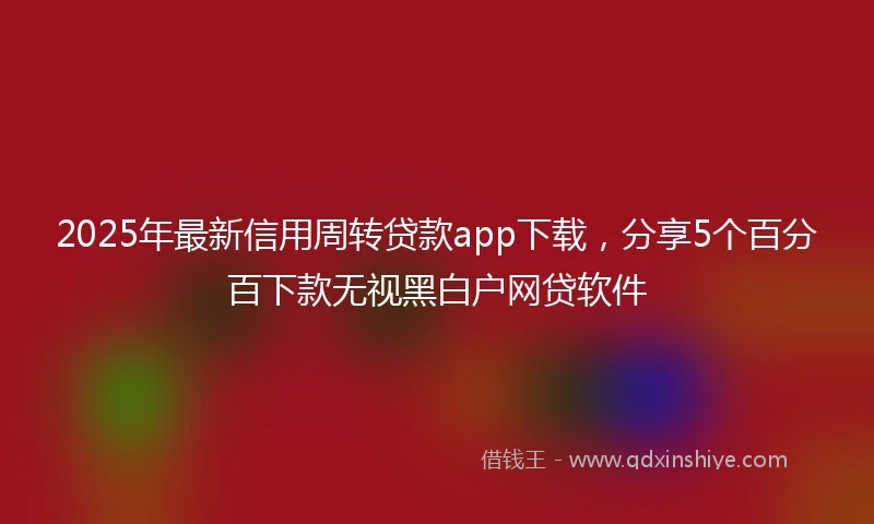 2025年最新信用周转贷款app下载，分享5个百分百下款无视黑白户网贷软件