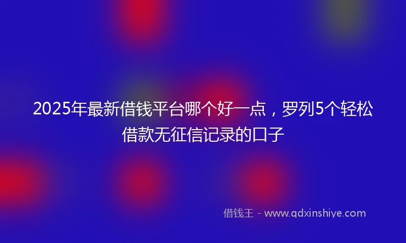 2025年最新借钱平台哪个好一点，罗列5个轻松借款无征信记录的口子