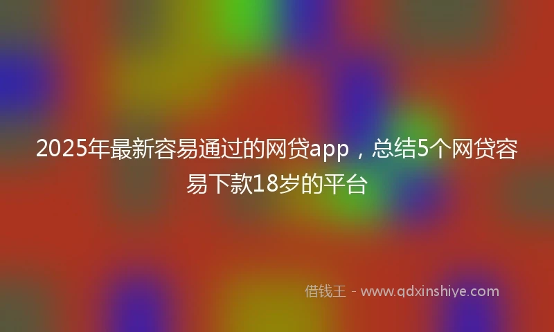 2025年最新容易通过的网贷app，总结5个网贷容易下款18岁的平台