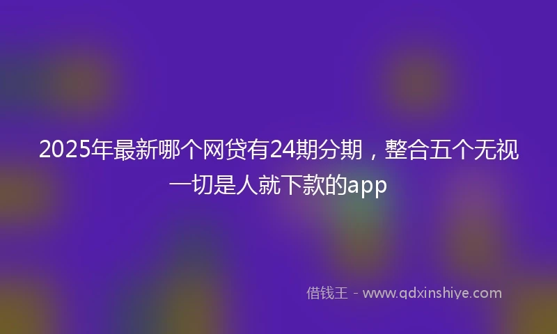 2025年最新哪个网贷有24期分期，整合五个无视一切是人就下款的app