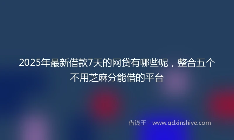 2025年最新借款7天的网贷有哪些呢，整合五个不用芝麻分能借的平台