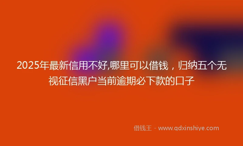 2025年最新信用不好,哪里可以借钱，归纳五个无视征信黑户当前逾期必下款的口子