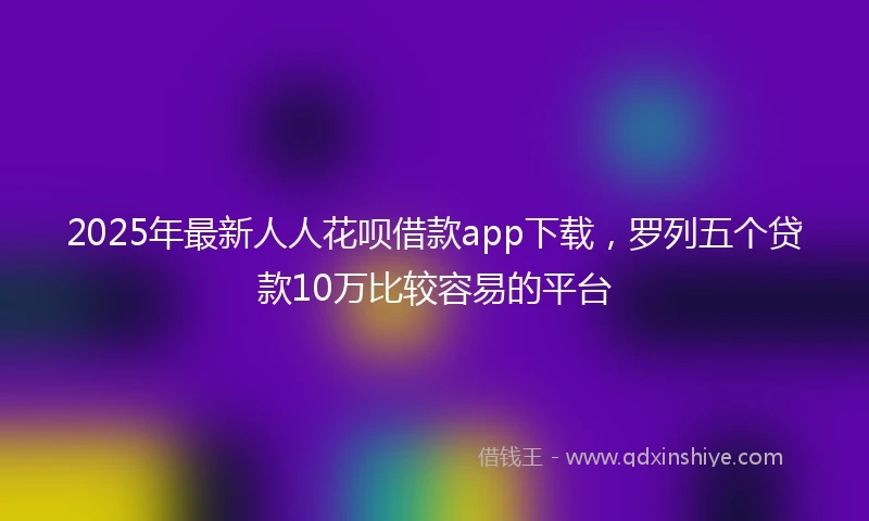 2025年最新人人花呗借款app下载，罗列五个贷款10万比较容易的平台