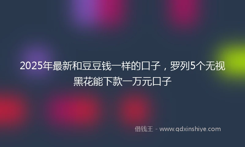 2025年最新和豆豆钱一样的口子，罗列5个无视黑花能下款一万元口子
