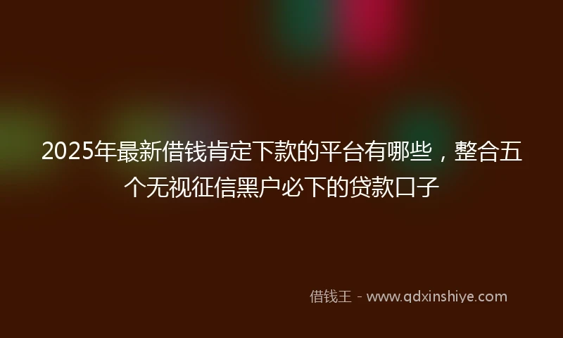 2025年最新借钱肯定下款的平台有哪些，整合五个无视征信黑户必下的贷款口子