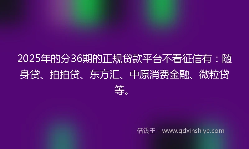 2025年的分36期的正规贷款平台不看征信有：随身贷、拍拍贷、东方汇、中原消费金融、微粒贷等。