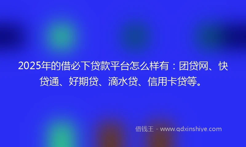 2025年的借必下贷款平台怎么样有：团贷网、快贷通、好期贷、滴水贷、信用卡贷等。
