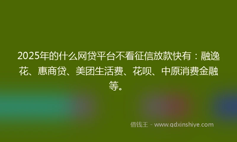 2025年的什么网贷平台不看征信放款快有：融逸花、惠商贷、美团生活费、花呗、中原消费金融等。