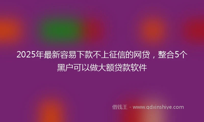 2025年最新容易下款不上征信的网贷，整合5个黑户可以做大额贷款软件
