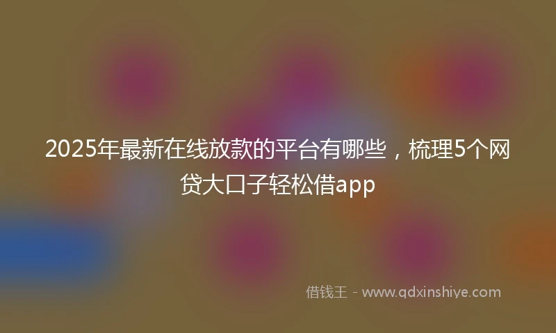 2025年最新在线放款的平台有哪些，梳理5个网贷大口子轻松借app