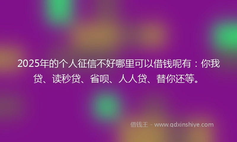 2025年的个人征信不好哪里可以借钱呢有：你我贷、读秒贷、省呗、人人贷、替你还等。