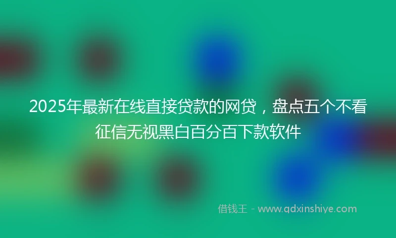 2025年最新在线直接贷款的网贷，盘点五个不看征信无视黑白百分百下款软件