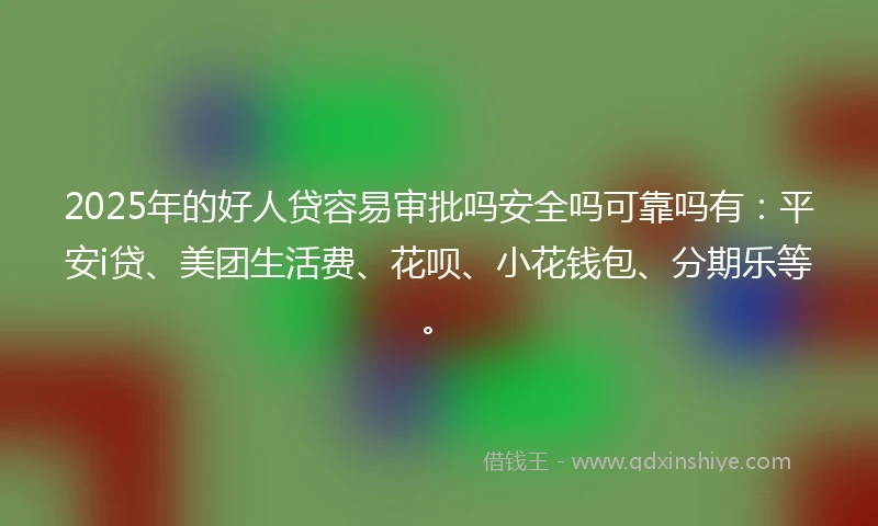 2025年的好人贷容易审批吗安全吗可靠吗有：平安i贷、美团生活费、花呗、小花钱包、分期乐等。
