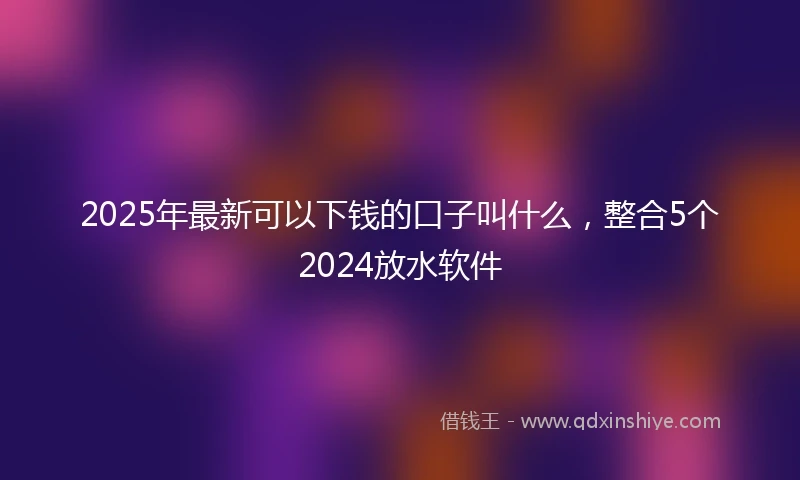2025年最新可以下钱的口子叫什么，整合5个2024放水软件