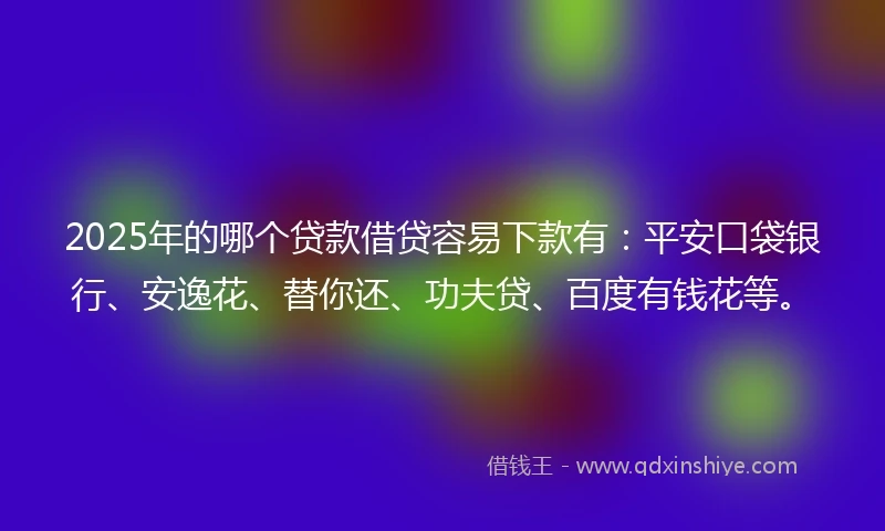 2025年的哪个贷款借贷容易下款有：平安口袋银行、安逸花、替你还、功夫贷、百度有钱花等。