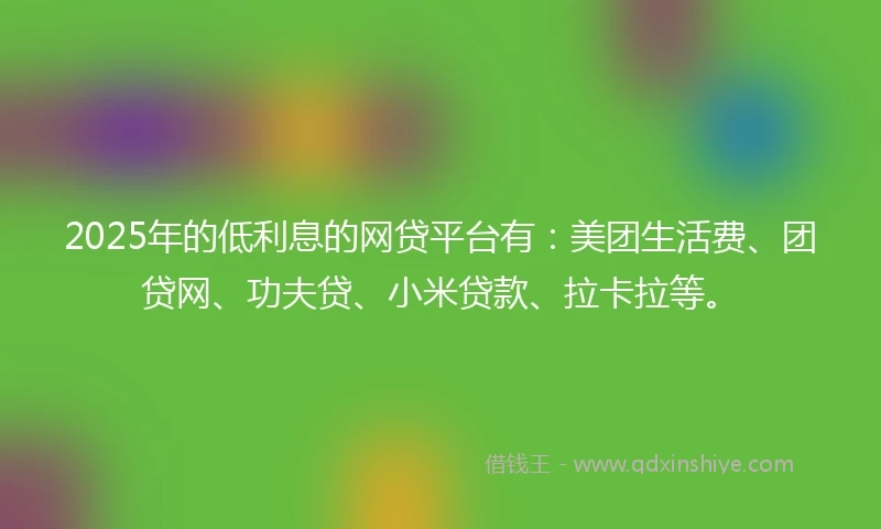 2025年的低利息的网贷平台有：美团生活费、团贷网、功夫贷、小米贷款、拉卡拉等。