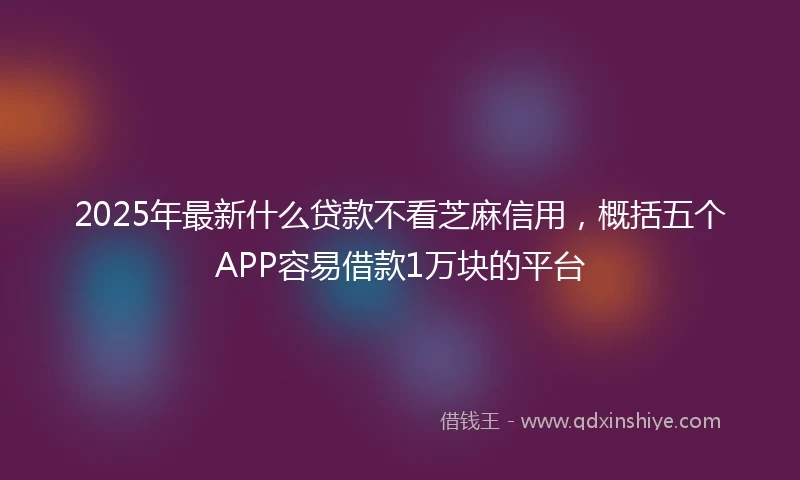 2025年最新什么贷款不看芝麻信用，概括五个APP容易借款1万块的平台