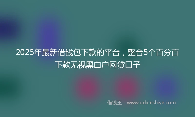 2025年最新借钱包下款的平台，整合5个百分百下款无视黑白户网贷口子