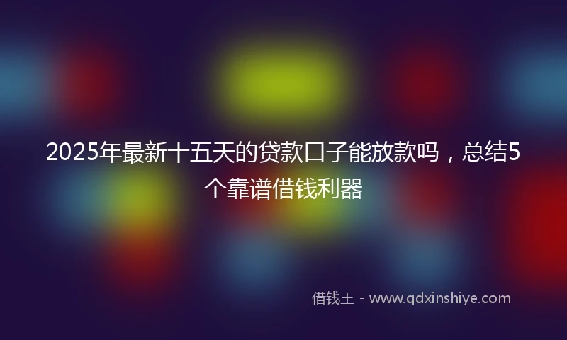 2025年最新十五天的贷款口子能放款吗，总结5个靠谱借钱利器