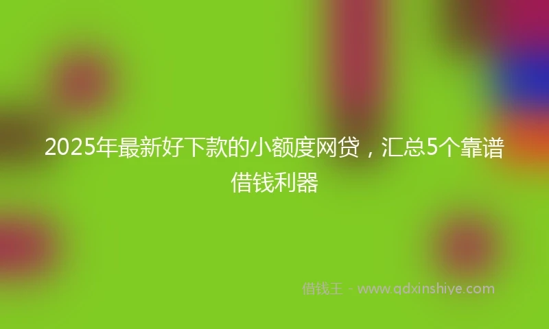 2025年最新好下款的小额度网贷，汇总5个靠谱借钱利器