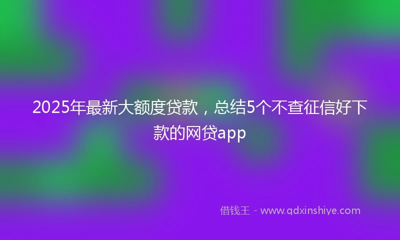 2025年最新大额度贷款，总结5个不查征信好下款的网贷app