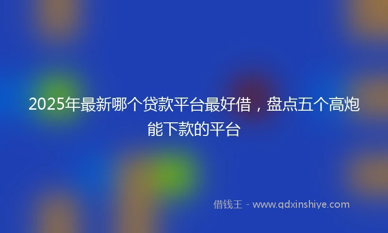 2025年最新哪个贷款平台最好借，盘点五个高炮能下款的平台