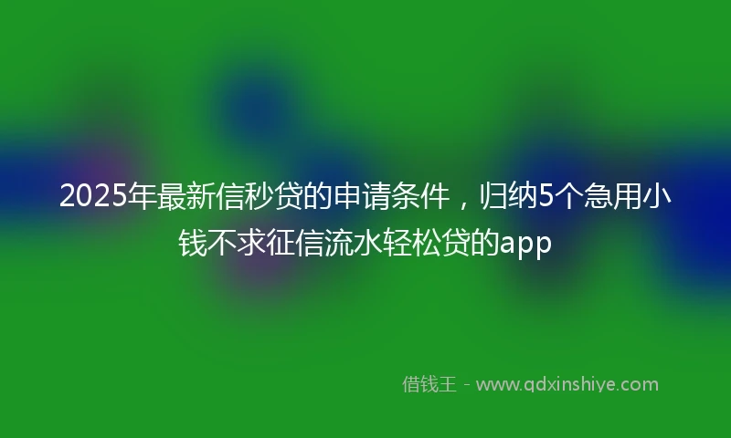2025年最新信秒贷的申请条件，归纳5个急用小钱不求征信流水轻松贷的app