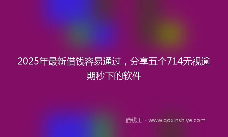 2025年最新借钱容易通过，分享五个714无视逾期秒下的软件