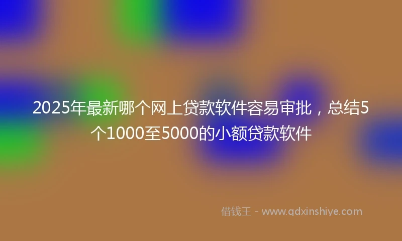 2025年最新哪个网上贷款软件容易审批，总结5个1000至5000的小额贷款软件