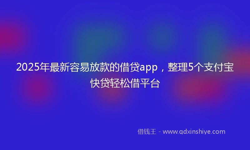 2025年最新容易放款的借贷app，整理5个支付宝快贷轻松借平台