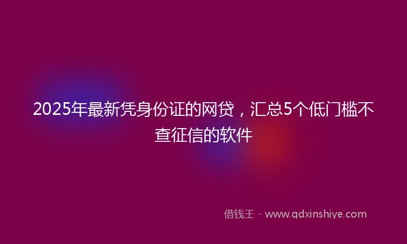 2025年最新凭身份证的网贷，汇总5个低门槛不查征信的软件