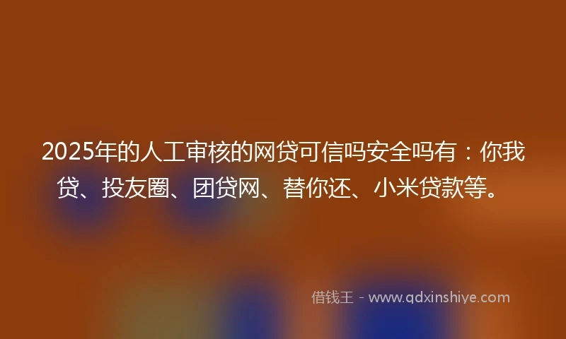 2025年的人工审核的网贷可信吗安全吗有：你我贷、投友圈、团贷网、替你还、小米贷款等。