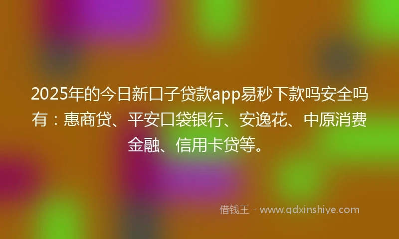 2025年的今日新口子贷款app易秒下款吗安全吗有：惠商贷、平安口袋银行、安逸花、中原消费金融、信用卡贷等。