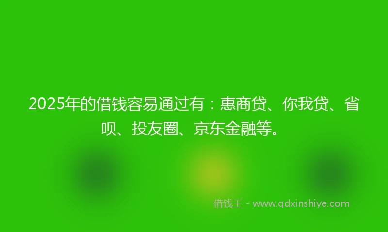 2025年的借钱容易通过有：惠商贷、你我贷、省呗、投友圈、京东金融等。
