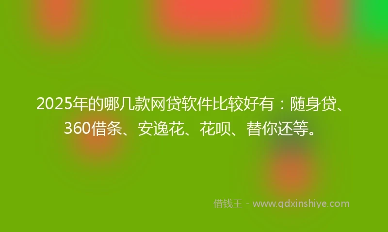 2025年的哪几款网贷软件比较好有：随身贷、360借条、安逸花、花呗、替你还等。