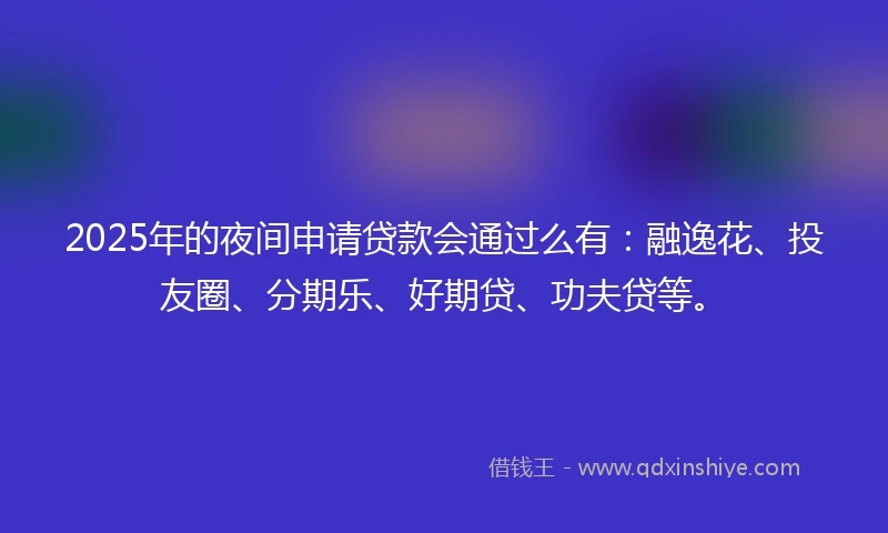 2025年的夜间申请贷款会通过么有：融逸花、投友圈、分期乐、好期贷、功夫贷等。