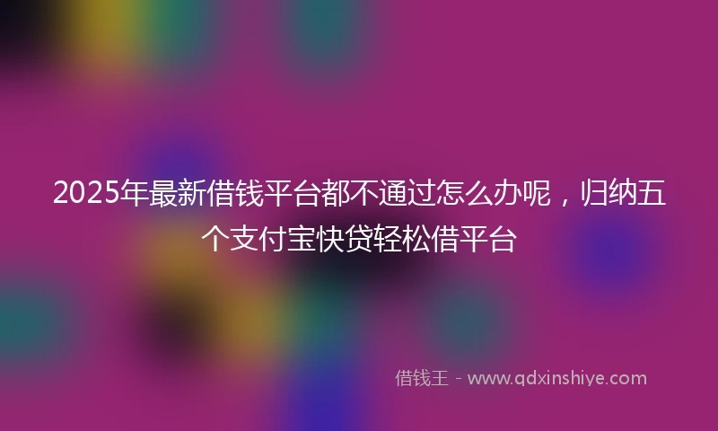 2025年最新借钱平台都不通过怎么办呢，归纳五个支付宝快贷轻松借平台