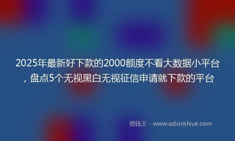 2025年最新好下款的2000额度不看大数据小平台，盘点5个无视黑白无视征信申请就下款的平台