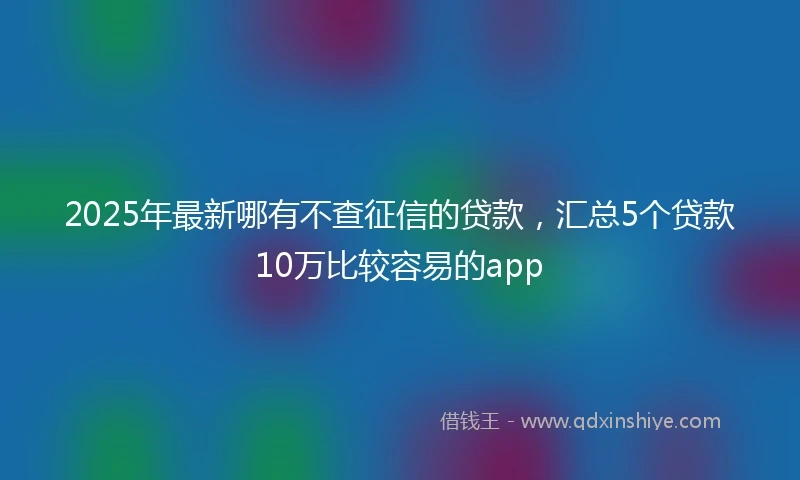 2025年最新哪有不查征信的贷款，汇总5个贷款10万比较容易的app